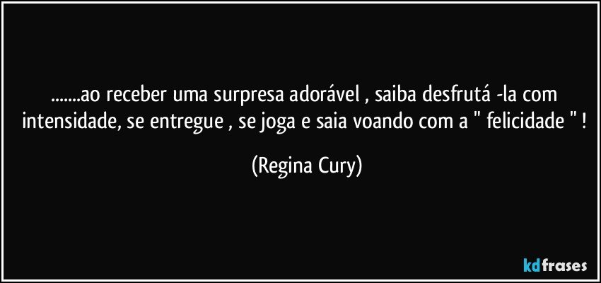 ...ao receber uma surpresa adorável , saiba desfrutá -la com intensidade, se entregue , se joga e saia voando  com a " felicidade " ! (Regina Cury)