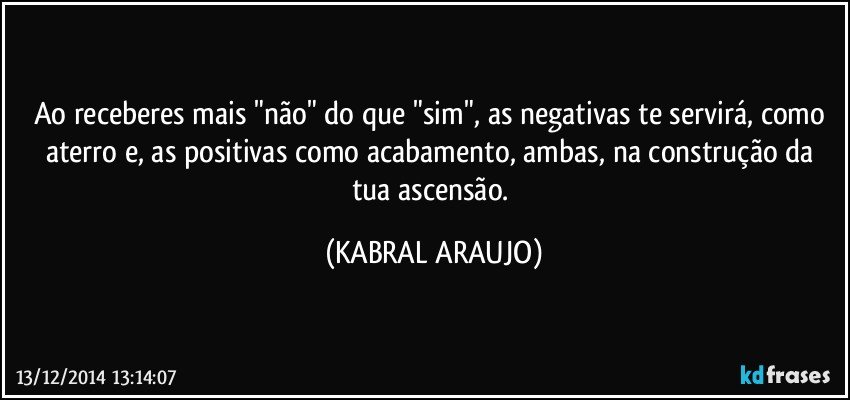 Ao receberes mais "não" do que "sim", as negativas te servirá, como aterro e, as positivas como acabamento, ambas, na construção da tua ascensão. (KABRAL ARAUJO)