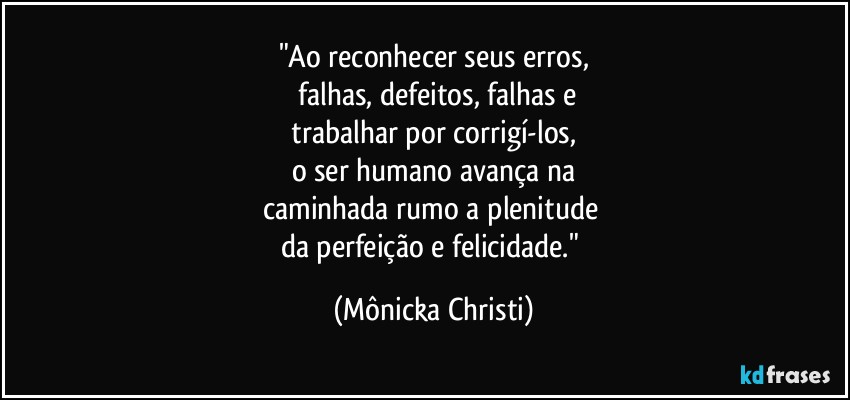 "Ao reconhecer seus erros,
 falhas, defeitos, falhas e
 trabalhar por corrigí-los, 
o ser humano avança na
caminhada rumo a plenitude 
da perfeição e felicidade." (Mônicka Christi)