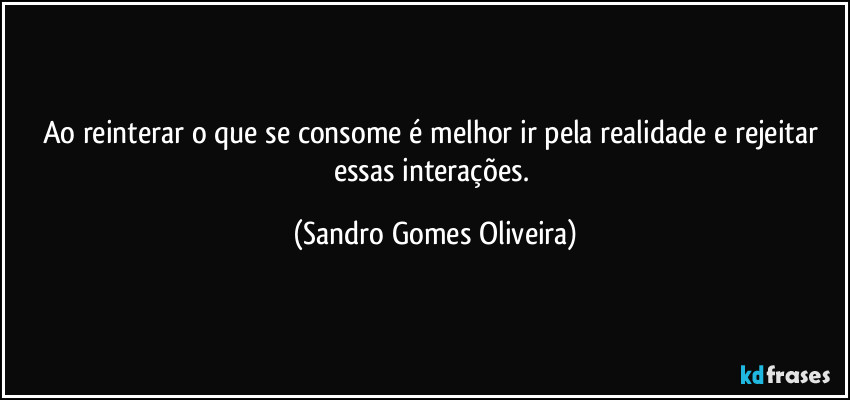 Ao reinterar o que se consome é melhor ir pela realidade e rejeitar essas interações. (Sandro Gomes Oliveira)