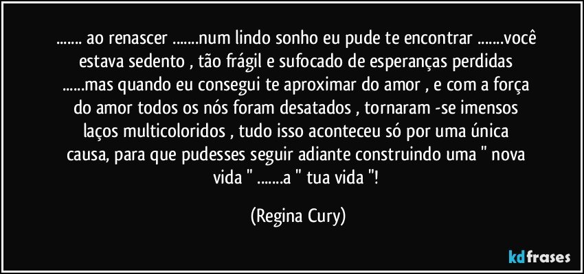 ... ao renascer ...num lindo sonho  eu pude te encontrar ...você estava sedento , tão frágil e sufocado de esperanças  perdidas ...mas quando   eu  consegui te aproximar do amor , e com a força  do amor todos  os  nós foram desatados  , tornaram -se imensos    laços  multicoloridos   , tudo isso  aconteceu  só por uma única causa, para  que pudesses  seguir  adiante  construindo  uma " nova vida " ...a " tua vida "! (Regina Cury)