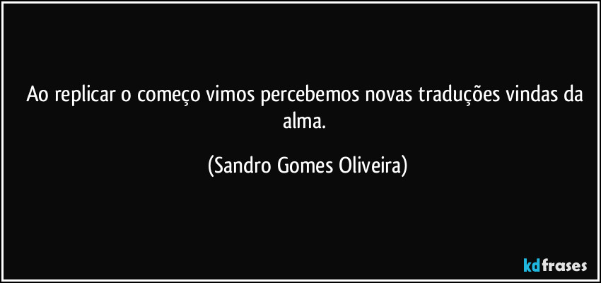 Ao replicar o começo vimos percebemos novas traduções vindas da alma. (Sandro Gomes Oliveira)