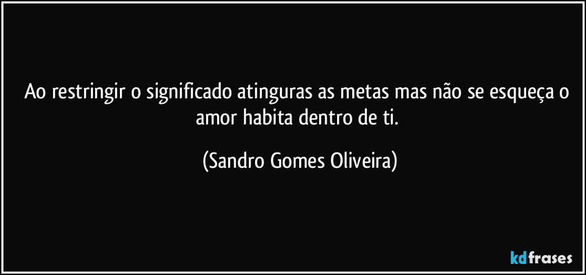 Ao restringir o significado atinguras as metas mas não se esqueça o amor habita dentro de ti. (Sandro Gomes Oliveira)