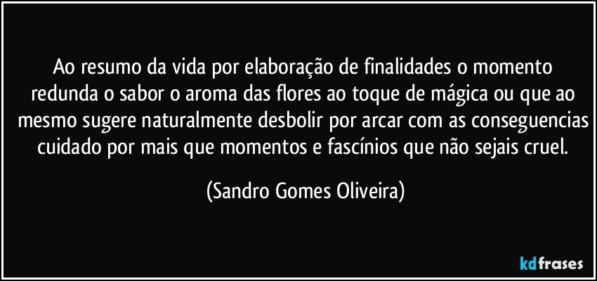 Ao resumo da vida por elaboração de finalidades o momento redunda o sabor o aroma das flores ao toque de mágica ou que ao mesmo sugere naturalmente desbolir por arcar com as conseguencias cuidado por mais que momentos e fascínios que não sejais cruel. (Sandro Gomes Oliveira)