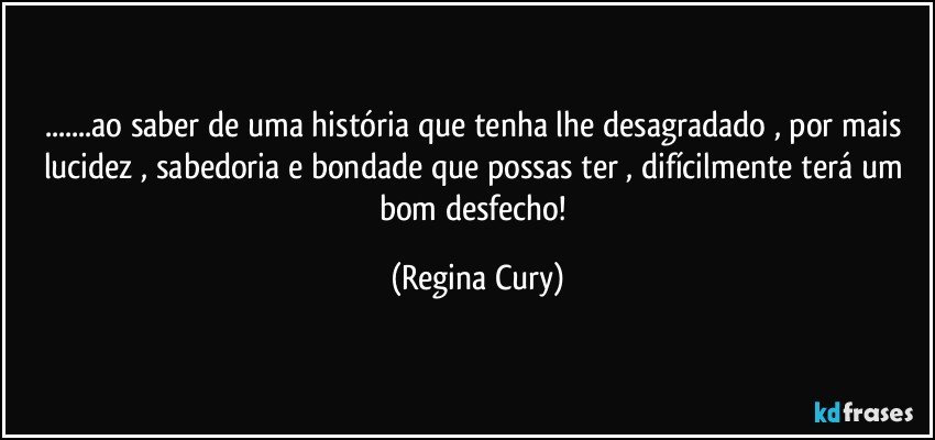 ...ao saber de uma história  que tenha lhe desagradado  , por mais lucidez  , sabedoria  e bondade que possas ter , difícilmente terá um bom desfecho! (Regina Cury)