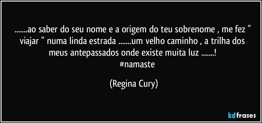 ...ao saber do seu    nome e a origem do teu sobrenome , me fez " viajar " numa  linda  estrada ...um velho  caminho , a trilha  dos  meus antepassados onde existe muita luz ...! 
              #namaste (Regina Cury)