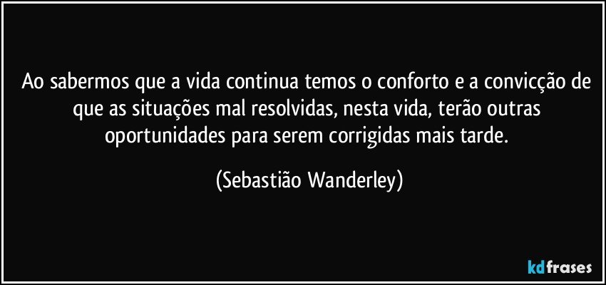 Ao sabermos que a vida continua temos o conforto e a convicção de que as situações mal resolvidas, nesta vida, terão outras oportunidades para serem corrigidas mais tarde. (Sebastião Wanderley)