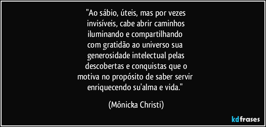 "Ao sábio, úteis, mas por vezes
 invisíveis, cabe abrir caminhos 
iluminando e compartilhando 
com gratidão ao universo sua 
generosidade intelectual pelas
 descobertas e conquistas que o 
motiva no propósito de saber servir 
enriquecendo su'alma e vida." (Mônicka Christi)