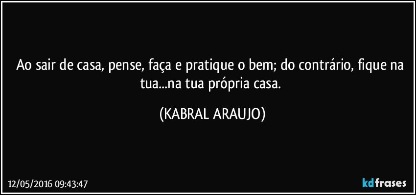 Ao sair de casa, pense, faça e pratique o bem; do contrário, fique na tua...na tua própria casa. (KABRAL ARAUJO)