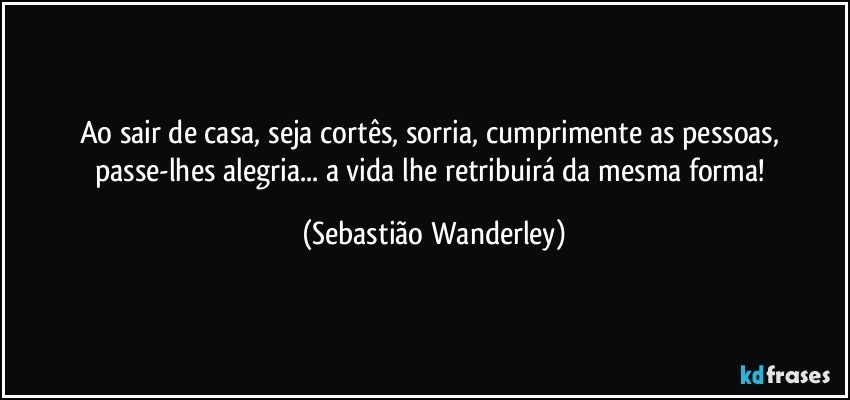 Ao sair de casa, seja cortês, sorria, cumprimente as pessoas, passe-lhes alegria... a vida lhe retribuirá da mesma forma! (Sebastião Wanderley)