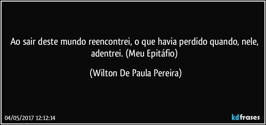 Ao sair deste mundo reencontrei, o que havia perdido quando, nele, adentrei.   (Meu Epitáfio) (Wilton De Paula Pereira)