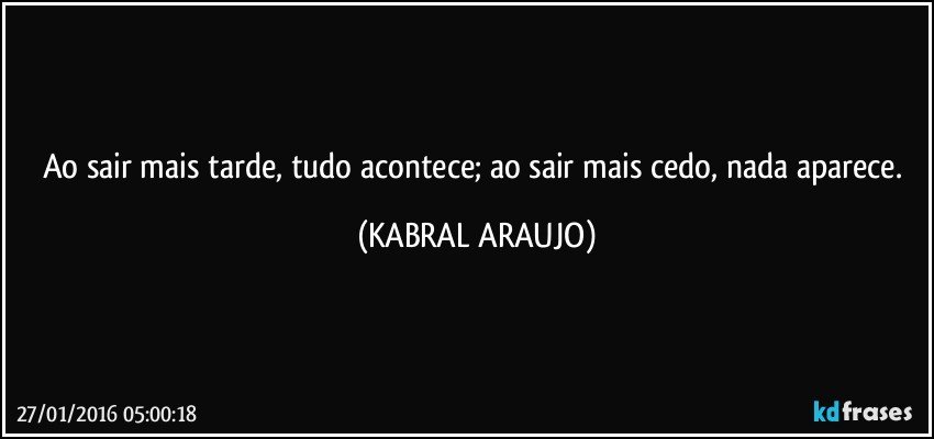 Ao sair mais tarde, tudo acontece; ao sair mais cedo, nada aparece. (KABRAL ARAUJO)