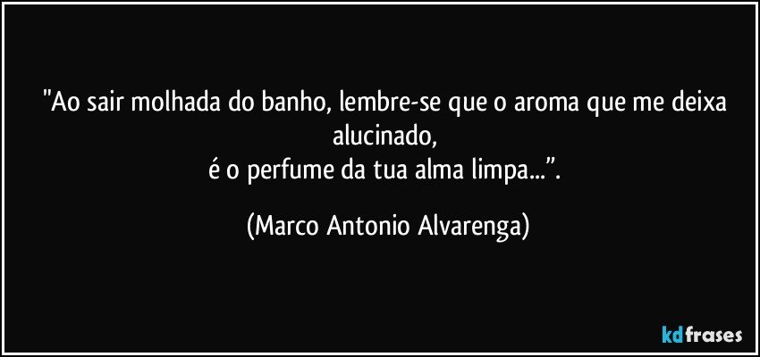 "Ao sair molhada do banho, lembre-se que o aroma que me deixa alucinado, 
é o perfume da tua alma limpa...”. (Marco Antonio Alvarenga)