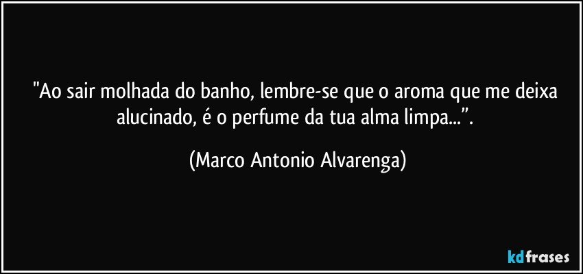 "Ao sair molhada do banho, lembre-se que o aroma que me deixa alucinado, é o perfume da tua alma limpa...”. (Marco Antonio Alvarenga)