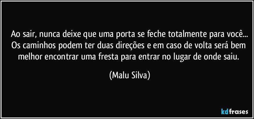 Ao sair, nunca deixe que uma porta se feche totalmente para você...
Os caminhos podem ter duas direções e em caso de volta será bem melhor encontrar uma fresta para entrar no lugar de onde saiu. (Malu Silva)