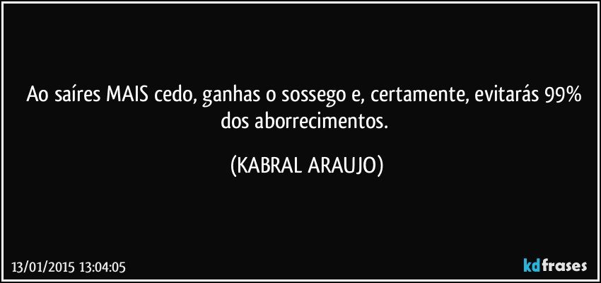 Ao saíres MAIS cedo, ganhas o sossego e, certamente,  evitarás 99% dos aborrecimentos. (KABRAL ARAUJO)