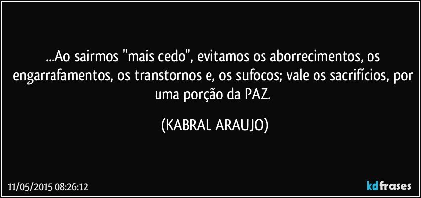 ...Ao sairmos "mais cedo", evitamos os aborrecimentos, os engarrafamentos, os transtornos e, os sufocos; vale os sacrifícios, por uma porção da PAZ. (KABRAL ARAUJO)