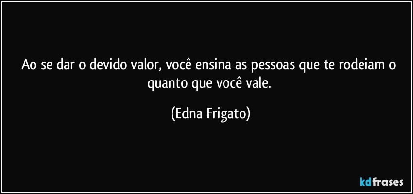 Ao se dar o devido valor, você ensina as pessoas que te rodeiam o quanto que você vale. (Edna Frigato)