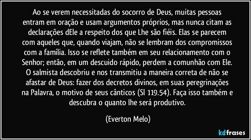 Ao se verem necessitadas do socorro de Deus, muitas pessoas entram em oração e usam argumentos próprios, mas nunca citam as declarações dEle a respeito dos que Lhe são fiéis. Elas se parecem com aqueles que, quando viajam, não se lembram dos compromissos com a família. Isso se reflete também em seu relacionamento com o Senhor; então, em um descuido rápido, perdem a comunhão com Ele. O salmista descobriu e nos transmitiu a maneira correta de não se afastar de Deus: fazer dos decretos divinos, em suas peregrinações na Palavra, o motivo de seus cânticos (Sl 119.54). Faça isso também e descubra o quanto lhe será produtivo. (Everton Melo)