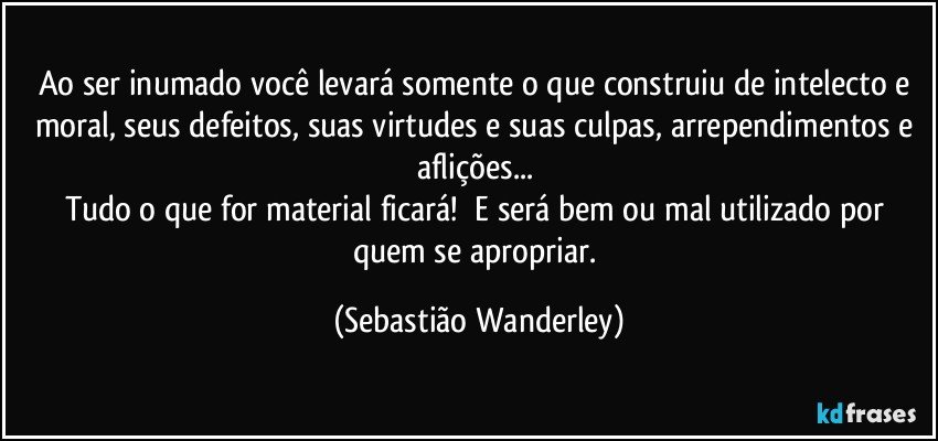 Ao ser inumado você levará somente o que construiu de intelecto e moral, seus defeitos, suas virtudes e suas culpas, arrependimentos e aflições...  
Tudo o que for material ficará! E será bem ou mal utilizado por quem se apropriar. (Sebastião Wanderley)