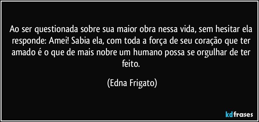 Ao ser questionada sobre sua maior obra nessa vida, sem hesitar ela responde: Amei! Sabia ela, com toda a força de seu coração que ter amado é o que de mais nobre um humano possa se orgulhar de ter feito. (Edna Frigato)