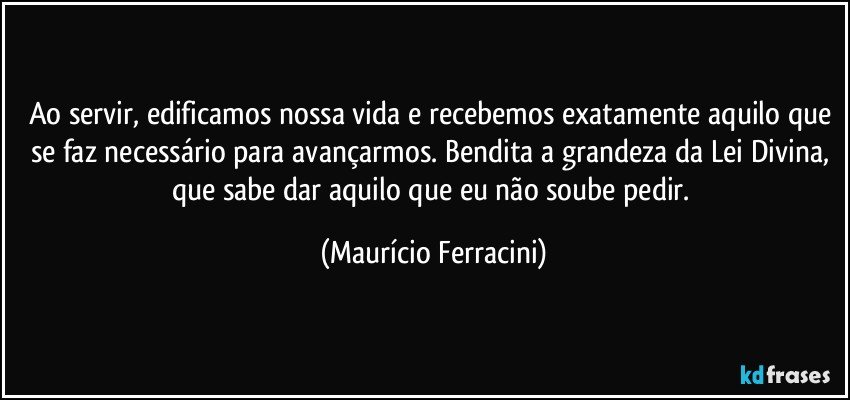Ao servir, edificamos nossa vida e recebemos exatamente aquilo que se faz necessário para avançarmos. Bendita a grandeza da Lei Divina, que sabe dar aquilo que eu não soube pedir. (Maurício Ferracini)