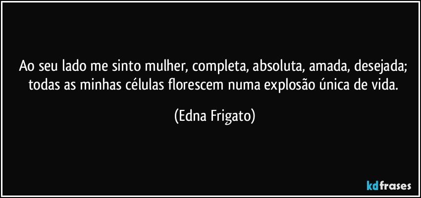 Ao seu lado me sinto mulher, completa, absoluta, amada, desejada; todas as minhas células florescem numa explosão única de vida. (Edna Frigato)