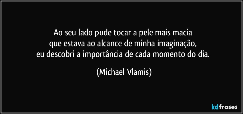 Ao seu lado pude tocar a pele mais macia 
que estava ao alcance de minha imaginação, 
eu descobri a importância de cada momento do dia. (Michael Vlamis)