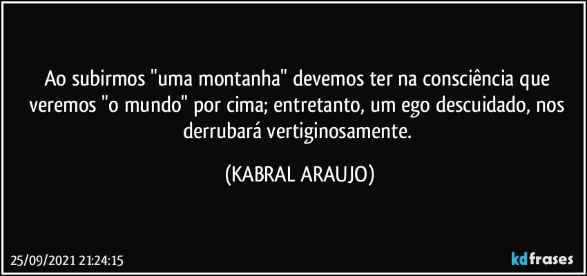 Ao subirmos "uma montanha" devemos ter na consciência que veremos "o mundo" por cima; entretanto, um ego descuidado, nos derrubará vertiginosamente. (KABRAL ARAUJO)