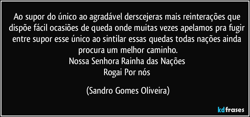 Ao supor do único ao agradável derscejeras mais reinterações que dispõe fácil ocasiões de queda onde muitas vezes apelamos pra fugir entre supor esse único ao sintilar essas quedas todas nações ainda procura um melhor caminho.
Nossa Senhora Rainha das Nações 
Rogai Por nós (Sandro Gomes Oliveira)