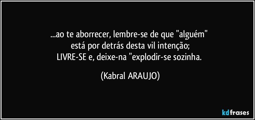 ...ao te aborrecer, lembre-se de que "alguém" 
está por detrás desta vil intenção;
LIVRE-SE e, deixe-na "explodir-se sozinha. (KABRAL ARAUJO)