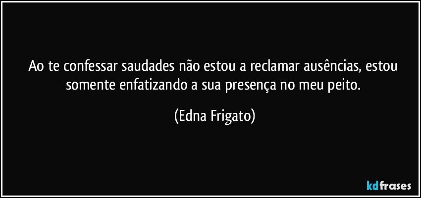 Ao te confessar  saudades não estou a reclamar ausências, estou  somente enfatizando a  sua presença no meu peito. (Edna Frigato)