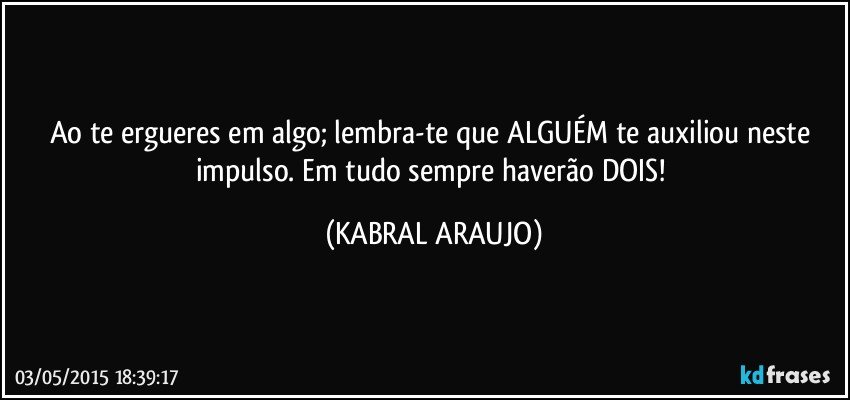 Ao te ergueres em algo; lembra-te que ALGUÉM te auxiliou neste impulso. Em tudo sempre haverão DOIS! (KABRAL ARAUJO)