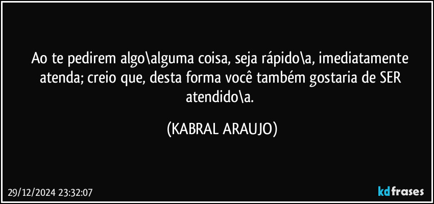 Ao te pedirem algo\alguma coisa, seja rápido\a, imediatamente atenda; creio que, desta forma você também gostaria de SER atendido\a. (KABRAL ARAUJO)