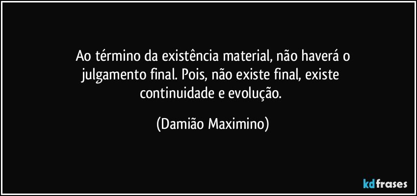 Ao término da existência material, não haverá o
julgamento final. Pois, não existe final, existe 
continuidade e evolução. (Damião Maximino)