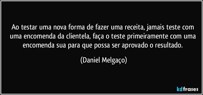 Ao testar uma nova forma de fazer uma receita, jamais teste com uma encomenda da clientela, faça o teste primeiramente com uma encomenda sua para que possa ser aprovado o resultado. (Daniel Melgaço)