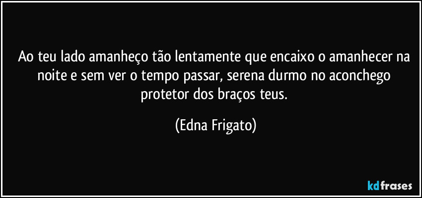 Ao teu lado amanheço tão lentamente que encaixo o amanhecer na noite e sem ver o tempo passar, serena durmo no aconchego protetor dos braços teus. (Edna Frigato)