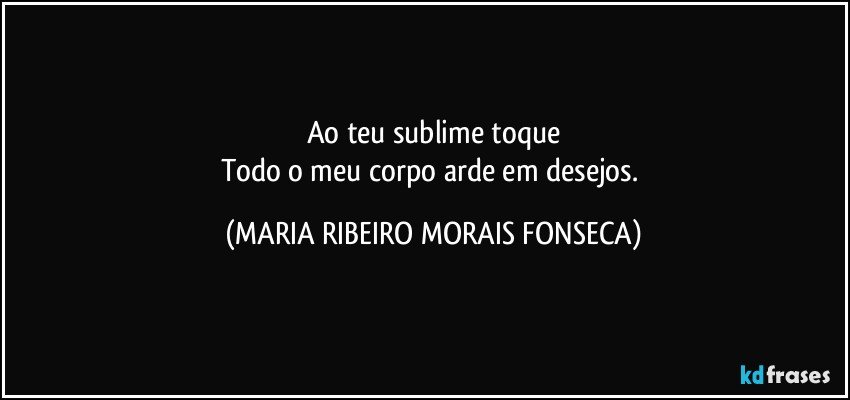 Ao teu sublime toque
Todo o meu corpo arde em desejos. (MARIA RIBEIRO MORAIS FONSECA)