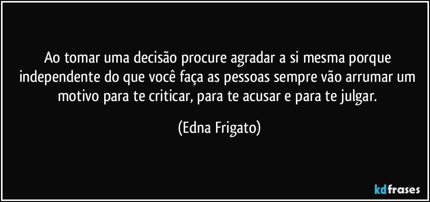 Ao tomar uma decisão procure agradar a si mesma porque independente do que você faça as pessoas sempre vão arrumar um motivo para te criticar, para te acusar e para te julgar. (Edna Frigato)