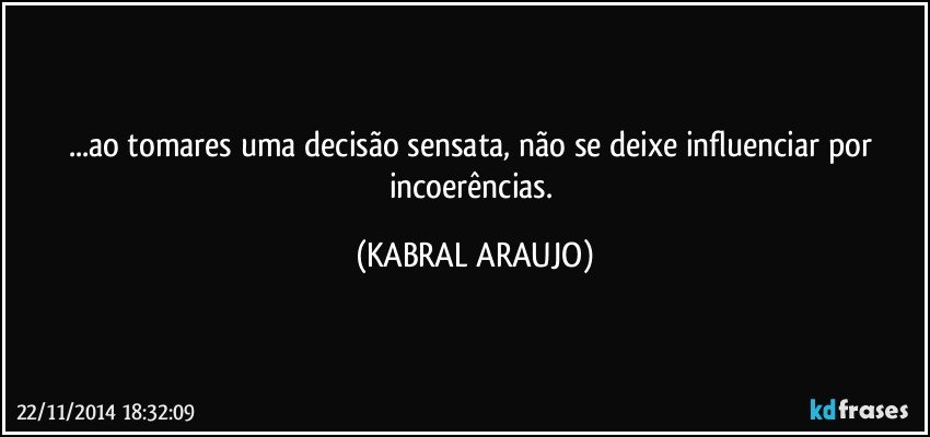 ...ao tomares uma decisão sensata, não se deixe influenciar por incoerências. (KABRAL ARAUJO)