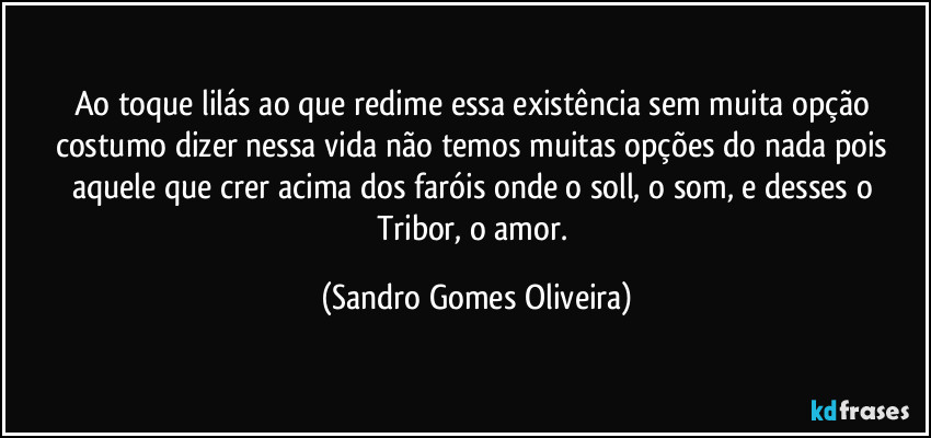 Ao toque lilás ao que redime essa existência sem muita opção costumo dizer nessa vida não temos muitas opções do nada pois aquele que crer acima dos faróis onde o soll, o som, e desses o Tribor, o amor. (Sandro Gomes Oliveira)