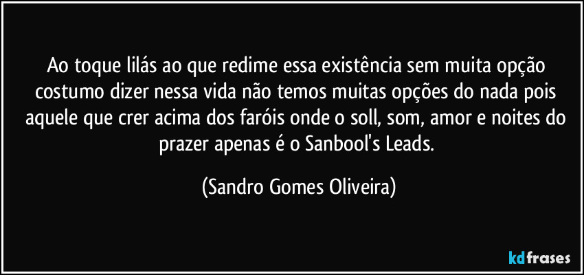 Ao toque lilás ao que redime essa existência sem muita opção costumo dizer nessa vida não temos muitas opções do nada pois aquele que crer acima dos faróis onde o soll, som, amor e noites do prazer apenas é o Sanbool's Leads. (Sandro Gomes Oliveira)