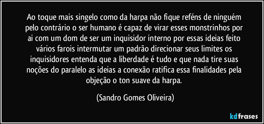 Ao toque mais singelo como da harpa não fique reféns de ninguém pelo contrário o ser humano é capaz de virar esses monstrinhos por ai com um dom de ser um inquisidor interno por essas ideias feito vários farois intermutar um padrão direcionar seus limites os inquisidores entenda que a liberdade é tudo e que nada tire suas noções do paralelo as ideias a conexão ratifica essa finalidades pela objeção o ton suave da harpa. (Sandro Gomes Oliveira)