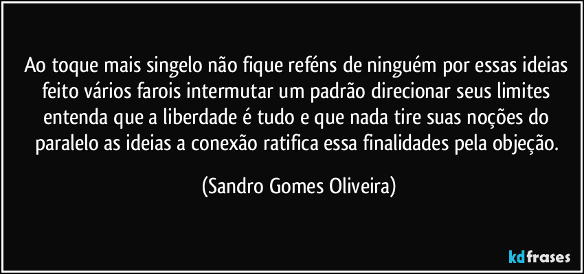 Ao toque mais singelo não fique reféns de ninguém por essas ideias feito vários farois intermutar um padrão direcionar seus limites entenda que a liberdade é tudo e que nada tire suas noções do paralelo as ideias a conexão ratifica essa finalidades pela objeção. (Sandro Gomes Oliveira)