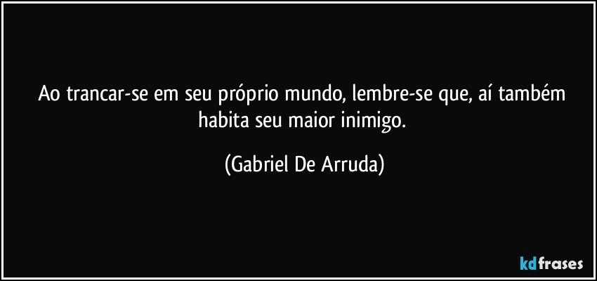 Ao trancar-se em seu próprio mundo, lembre-se que, aí também habita seu maior inimigo. (Gabriel De Arruda)