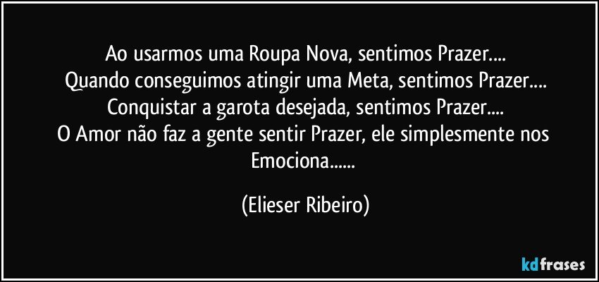 Ao usarmos uma Roupa Nova, sentimos Prazer...
Quando conseguimos atingir uma Meta, sentimos Prazer...
Conquistar a garota desejada, sentimos Prazer...
O Amor não faz a gente sentir Prazer, ele simplesmente nos Emociona... (Elieser Ribeiro)