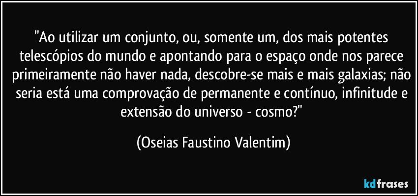 "Ao utilizar um conjunto, ou, somente um, dos mais potentes telescópios do mundo e apontando para o espaço onde nos parece primeiramente não haver nada, descobre-se mais e mais galaxias; não seria está uma comprovação de permanente e contínuo, infinitude e extensão do universo - cosmo?" (Oseias Faustino Valentim)