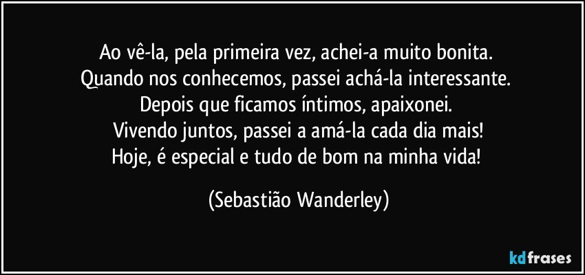 Ao vê-la, pela primeira vez, achei-a muito bonita. 
Quando nos conhecemos, passei achá-la interessante. 
Depois que ficamos íntimos, apaixonei. 
Vivendo juntos, passei a amá-la cada dia mais!
Hoje, é especial e tudo de bom na minha vida! (Sebastião Wanderley)