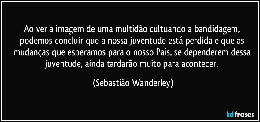 Ao ver a imagem de uma multidão cultuando a bandidagem, podemos concluir que a nossa juventude está perdida e que as mudanças que esperamos para o nosso País, se dependerem dessa juventude, ainda tardarão muito para acontecer. (Sebastião Wanderley)