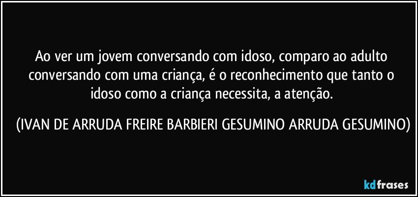 Ao ver um jovem conversando com idoso, comparo ao adulto conversando com uma criança, é o reconhecimento que tanto o idoso como a criança necessita, a atenção. (IVAN DE ARRUDA FREIRE BARBIERI GESUMINO ARRUDA GESUMINO)